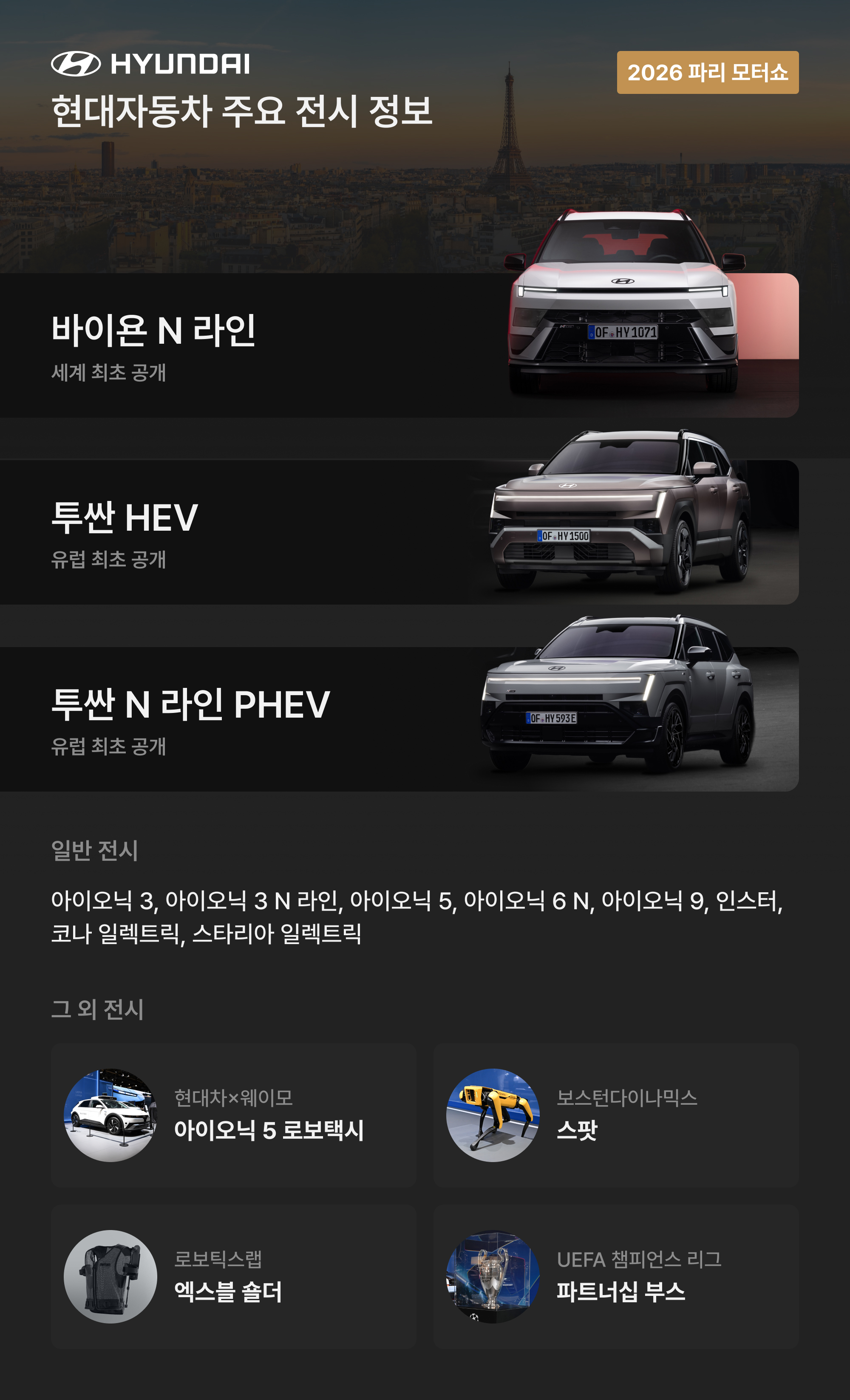 현대자동차 주요 전시 정보: 바이욘 N 라인 세계 최초 공개, 투싼 HEV 유럽 최초 공개, 투싼 N 라인 PHEV 유럽 최초 공개 / 일반 전시: 아이오닉 3, 아이오닉 3 N 라인, 아이오닉 5, 아이오닉 6 N, 아이오닉 9, 인스터, 코나 일렉트릭, 스타리아 일렉트릭 / 그 외 전시: 현대차×웨이모 아이오닉 5 로보택시, 보스턴다이나믹스 스팟, 로보틱스랩 엑스블 숄더, UEFA 챔피언스 리그 파트너십 부스